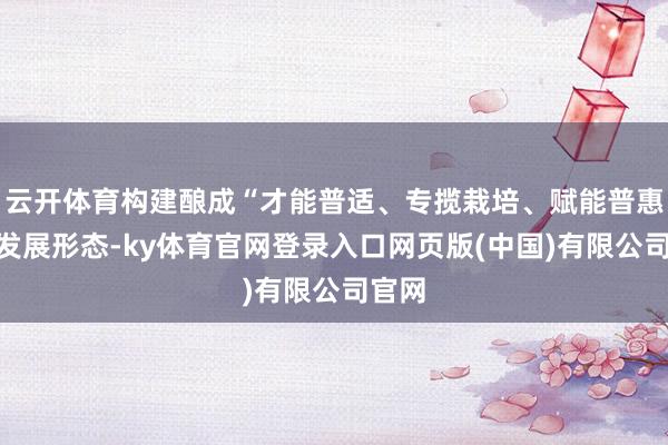 云开体育构建酿成“才能普适、专揽栽培、赋能普惠”的发展形态-ky体育官网登录入口网页版(中国)有限公司官网