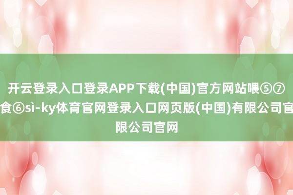 开云登录入口登录APP下载(中国)官方网站喂 ⑤⑦饭食 ⑥sì-ky体育官网登录入口网页版(中国)有限公司官网