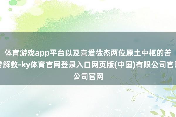 体育游戏app平台以及喜爱徐杰两位原土中枢的苦苦解救-ky体育官网登录入口网页版(中国)有限公司官网