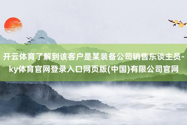 开云体育了解到该客户是某装备公司销售东谈主员-ky体育官网登录入口网页版(中国)有限公司官网
