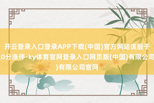 开云登录入口登录APP下载(中国)官方网站该股于11点0分涨停-ky体育官网登录入口网页版(中国)有限公司官网
