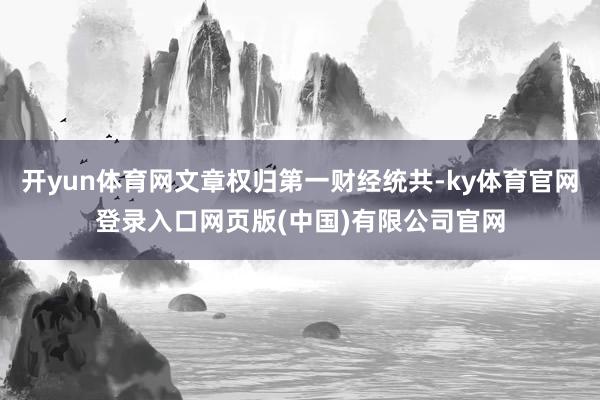开yun体育网文章权归第一财经统共-ky体育官网登录入口网页版(中国)有限公司官网