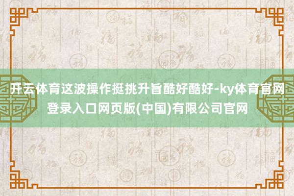 开云体育这波操作挺挑升旨酷好酷好-ky体育官网登录入口网页版(中国)有限公司官网