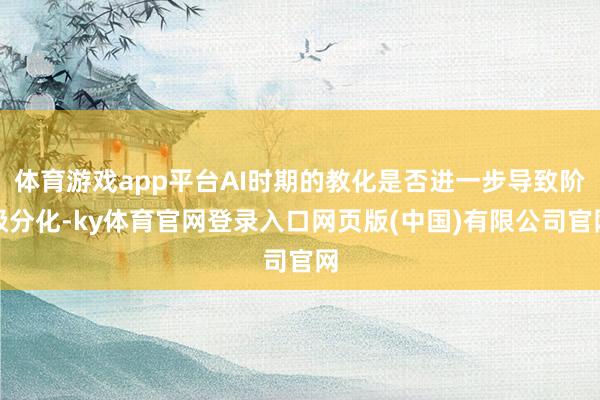 体育游戏app平台AI时期的教化是否进一步导致阶级分化-ky体育官网登录入口网页版(中国)有限公司官网