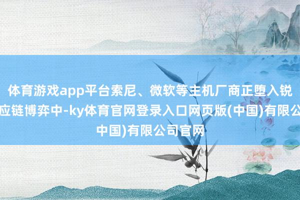体育游戏app平台索尼、微软等主机厂商正堕入锐利的供应链博弈中-ky体育官网登录入口网页版(中国)有限公司官网