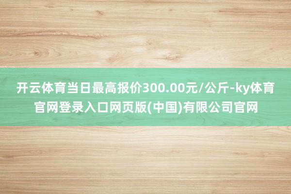 开云体育当日最高报价300.00元/公斤-ky体育官网登录入口网页版(中国)有限公司官网