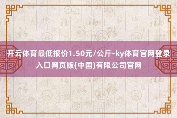 开云体育最低报价1.50元/公斤-ky体育官网登录入口网页版(中国)有限公司官网
