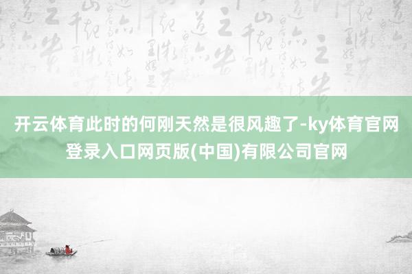 开云体育此时的何刚天然是很风趣了-ky体育官网登录入口网页版(中国)有限公司官网