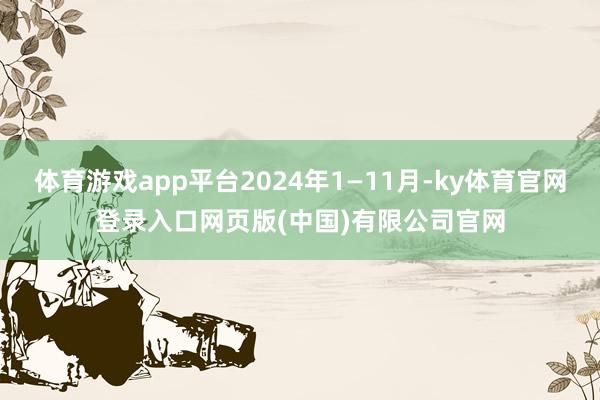 体育游戏app平台2024年1—11月-ky体育官网登录入口网页版(中国)有限公司官网