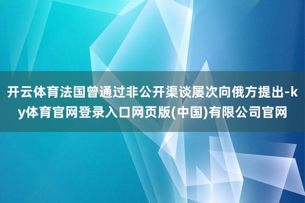 开云体育法国曾通过非公开渠谈屡次向俄方提出-ky体育官网登录入口网页版(中国)有限公司官网