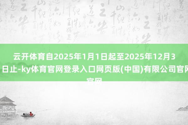 云开体育自2025年1月1日起至2025年12月31日止-ky体育官网登录入口网页版(中国)有限公司官网