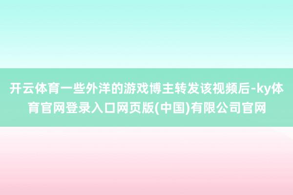 开云体育一些外洋的游戏博主转发该视频后-ky体育官网登录入口网页版(中国)有限公司官网