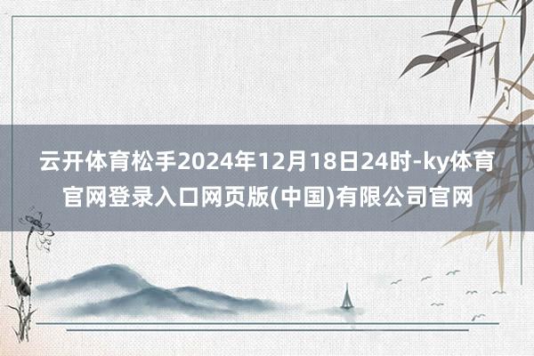云开体育松手2024年12月18日24时-ky体育官网登录入口网页版(中国)有限公司官网