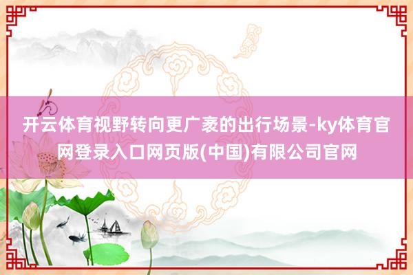 开云体育　　视野转向更广袤的出行场景-ky体育官网登录入口网页版(中国)有限公司官网