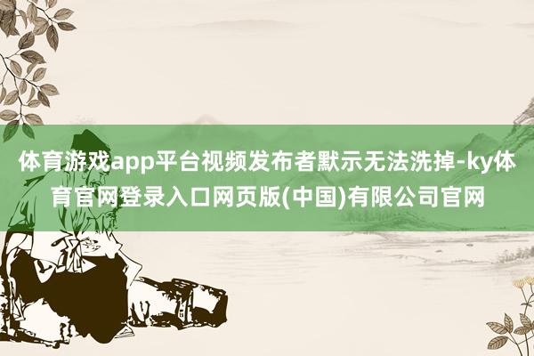 体育游戏app平台视频发布者默示无法洗掉-ky体育官网登录入口网页版(中国)有限公司官网