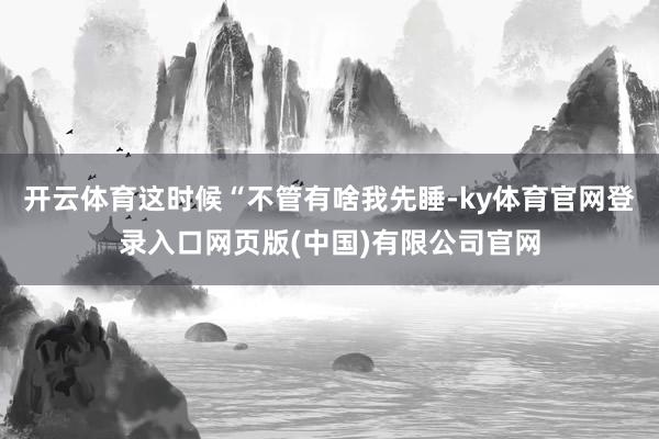 开云体育这时候“不管有啥我先睡-ky体育官网登录入口网页版(中国)有限公司官网