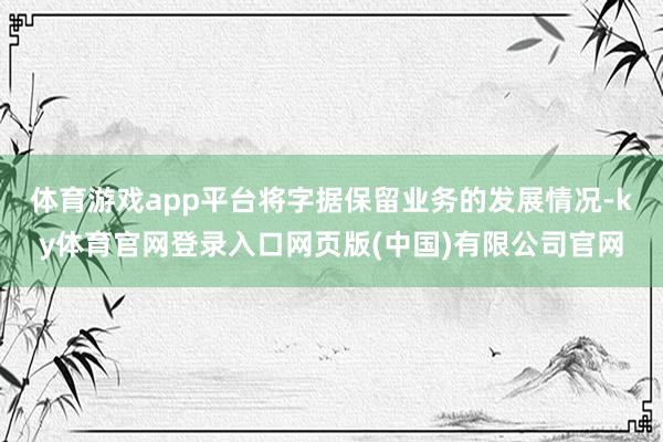 体育游戏app平台将字据保留业务的发展情况-ky体育官网登录入口网页版(中国)有限公司官网