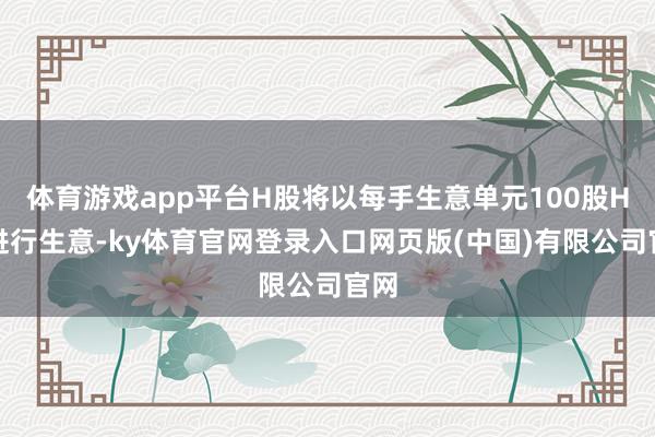体育游戏app平台H股将以每手生意单元100股H股进行生意-ky体育官网登录入口网页版(中国)有限公司官网