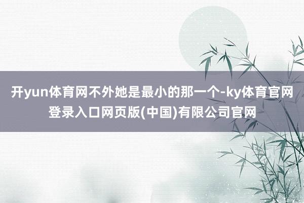 开yun体育网不外她是最小的那一个-ky体育官网登录入口网页版(中国)有限公司官网