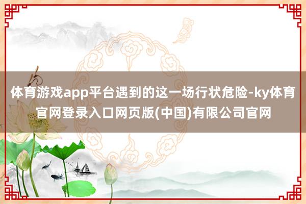 体育游戏app平台遇到的这一场行状危险-ky体育官网登录入口网页版(中国)有限公司官网