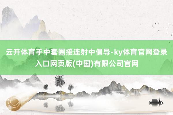云开体育手中套圈接连射中倡导-ky体育官网登录入口网页版(中国)有限公司官网