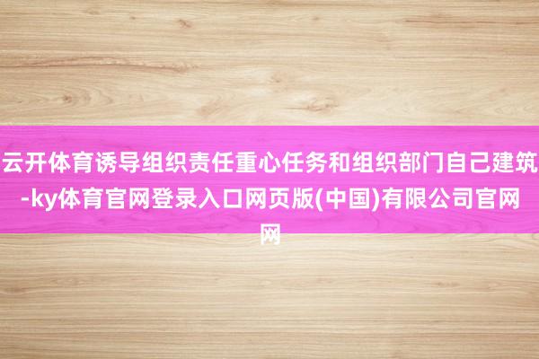 云开体育诱导组织责任重心任务和组织部门自己建筑-ky体育官网登录入口网页版(中国)有限公司官网