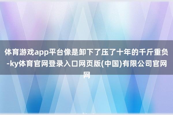体育游戏app平台像是卸下了压了十年的千斤重负-ky体育官网登录入口网页版(中国)有限公司官网