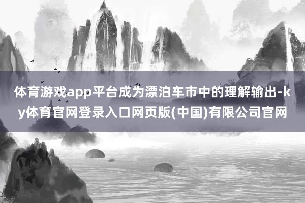 体育游戏app平台成为漂泊车市中的理解输出-ky体育官网登录入口网页版(中国)有限公司官网