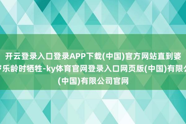 开云登录入口登录APP下载(中国)官方网站直到婆婆105岁乐龄时牺牲-ky体育官网登录入口网页版(中国)有限公司官网