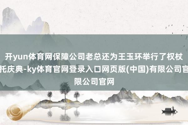 开yun体育网保障公司老总还为王玉环举行了权杖嘱托庆典-ky体育官网登录入口网页版(中国)有限公司官网