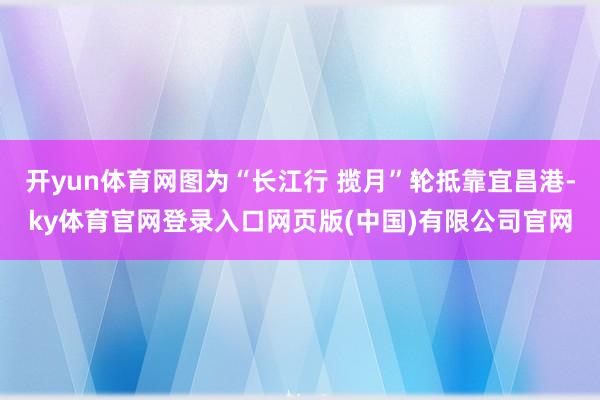 开yun体育网图为“长江行 揽月”轮抵靠宜昌港-ky体育官网登录入口网页版(中国)有限公司官网