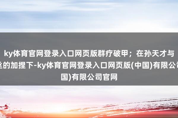 ky体育官网登录入口网页版群疗破甲；在孙天才与爱丽丝的加捏下-ky体育官网登录入口网页版(中国)有限公司官网