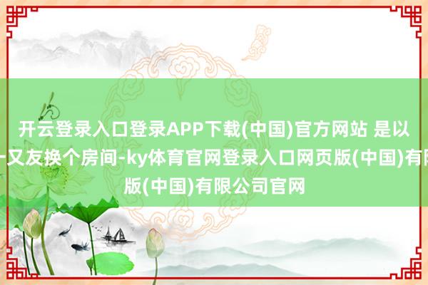 开云登录入口登录APP下载(中国)官方网站 是以她干脆和一又友换个房间-ky体育官网登录入口网页版(中国)有限公司官网
