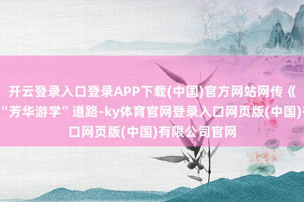 开云登录入口登录APP下载(中国)官方网站网传《花少8》坚捏“芳华游学”道路-ky体育官网登录入口网页版(中国)有限公司官网
