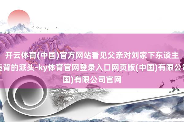 开云体育(中国)官方网站看见父亲对刘家下东谈主卑躬违背的派头-ky体育官网登录入口网页版(中国)有限公司官网