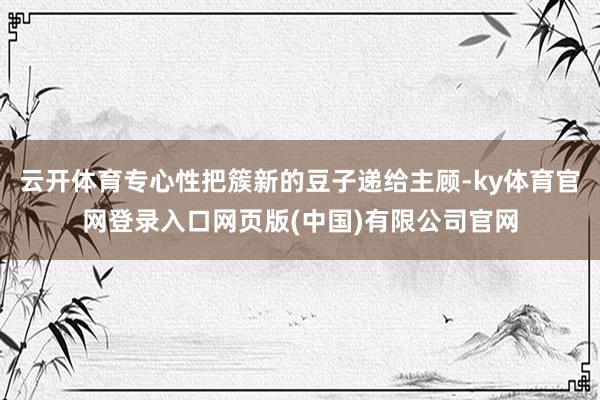 云开体育专心性把簇新的豆子递给主顾-ky体育官网登录入口网页版(中国)有限公司官网