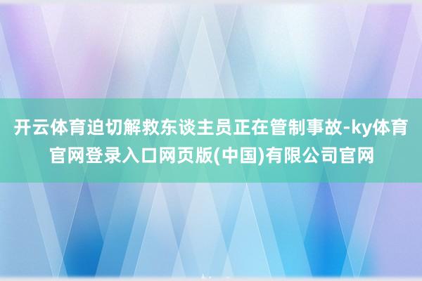 开云体育迫切解救东谈主员正在管制事故-ky体育官网登录入口网页版(中国)有限公司官网