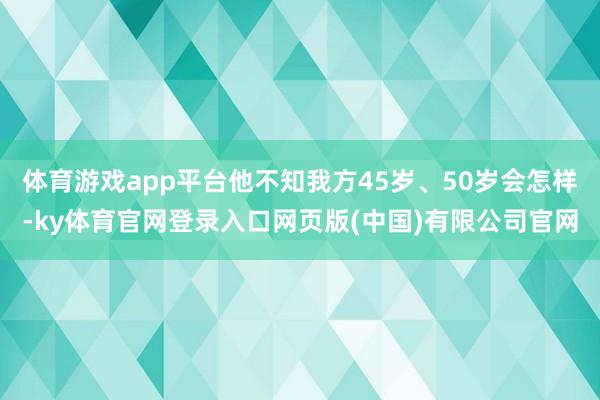体育游戏app平台他不知我方45岁、50岁会怎样-ky体育官网登录入口网页版(中国)有限公司官网