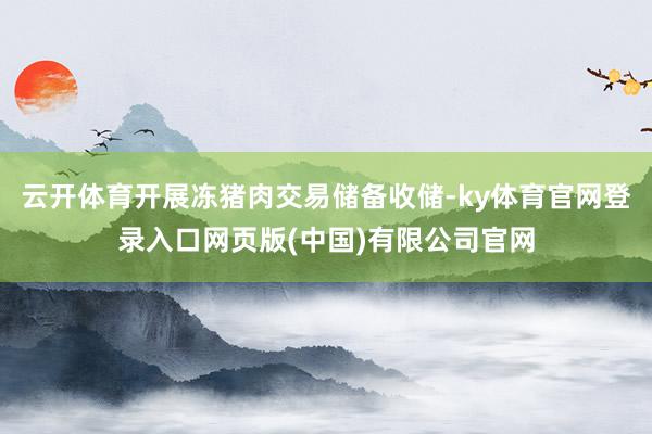 云开体育开展冻猪肉交易储备收储-ky体育官网登录入口网页版(中国)有限公司官网