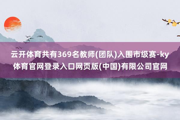 云开体育共有369名教师(团队)入围市级赛-ky体育官网登录入口网页版(中国)有限公司官网