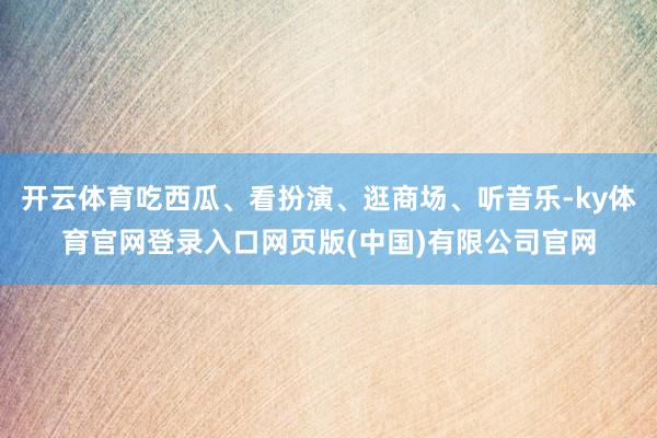 开云体育吃西瓜、看扮演、逛商场、听音乐-ky体育官网登录入口网页版(中国)有限公司官网