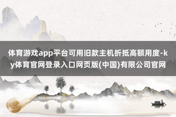 体育游戏app平台可用旧款主机折抵高额用度-ky体育官网登录入口网页版(中国)有限公司官网