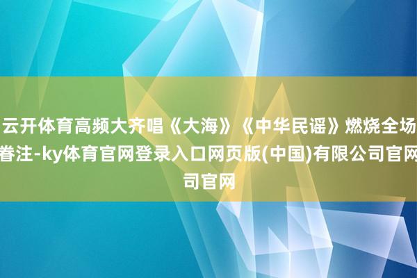 云开体育高频大齐唱《大海》《中华民谣》燃烧全场眷注-ky体育官网登录入口网页版(中国)有限公司官网