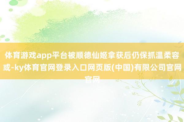 体育游戏app平台被顺德仙姬拿获后仍保抓温柔容或-ky体育官网登录入口网页版(中国)有限公司官网