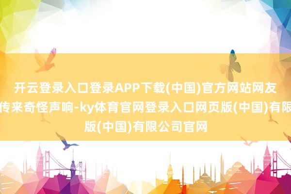 开云登录入口登录APP下载(中国)官方网站网友听到客厅传来奇怪声响-ky体育官网登录入口网页版(中国)有限公司官网