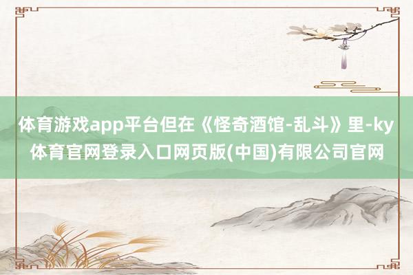 体育游戏app平台但在《怪奇酒馆-乱斗》里-ky体育官网登录入口网页版(中国)有限公司官网