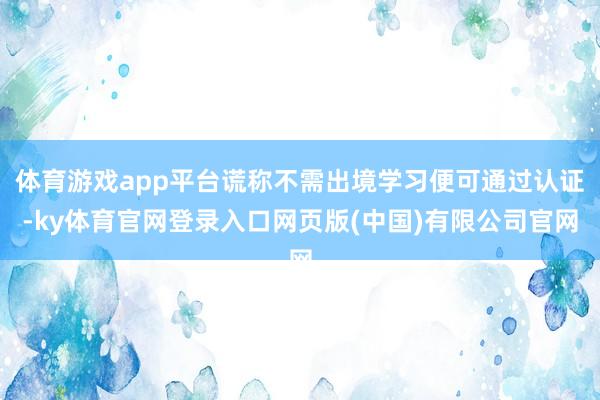 体育游戏app平台谎称不需出境学习便可通过认证-ky体育官网登录入口网页版(中国)有限公司官网