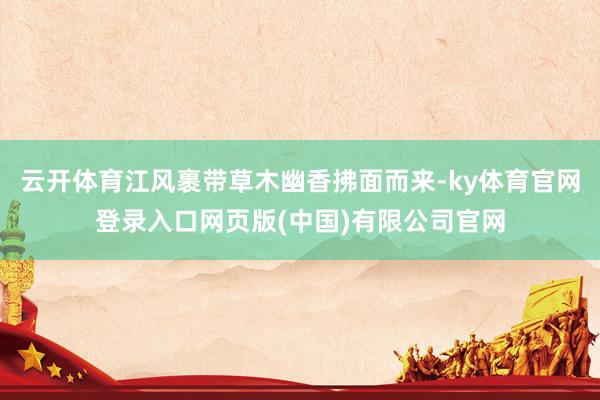 云开体育江风裹带草木幽香拂面而来-ky体育官网登录入口网页版(中国)有限公司官网