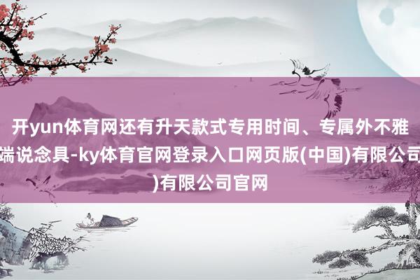 开yun体育网还有升天款式专用时间、专属外不雅、末端说念具-ky体育官网登录入口网页版(中国)有限公司官网