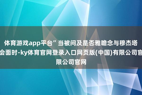 体育游戏app平台”当被问及是否雅瞻念与穆杰塔巴会面时-ky体育官网登录入口网页版(中国)有限公司官网